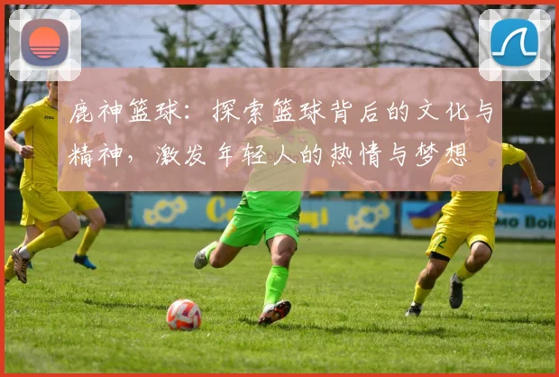 鹿神篮球：探索篮球背后的文化与精神，激发年轻人的热情与梦想