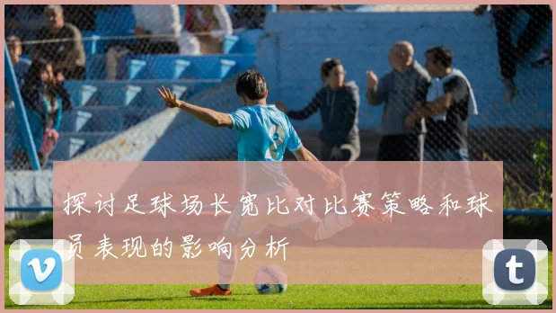 探讨足球场长宽比对比赛策略和球员表现的影响分析