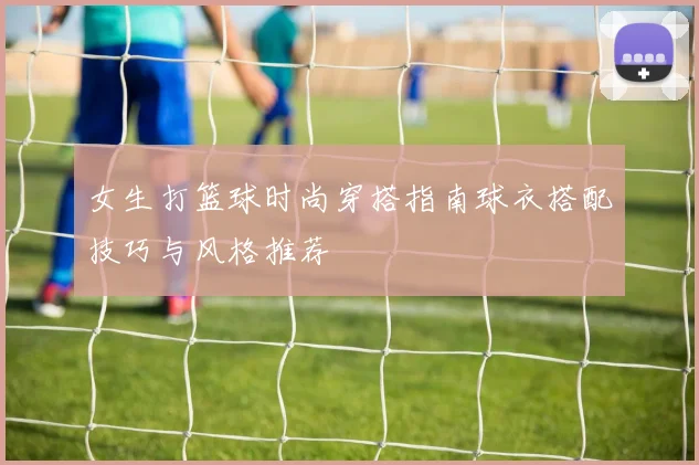 女生打篮球时尚穿搭指南球衣搭配技巧与风格推荐