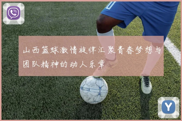 山西篮球激情旋律汇聚青春梦想与团队精神的动人乐章