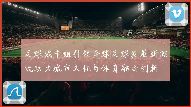 足球城市组引领全球足球发展新潮流助力城市文化与体育融合创新