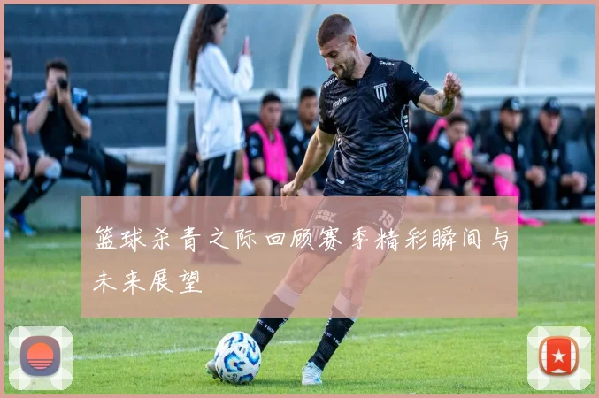 篮球杀青之际回顾赛季精彩瞬间与未来展望